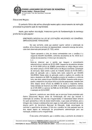 PODER JUDICIÁRIO DO ESTADO DE RONDÔNIA
Porto Velho - Fórum Cível
Av Lauro Sodré, 1728, São João Bosco, 76.803-686
e-mail:
Fl.______
_________________________
Cad.
Documento assinado digitalmente em 26/05/2014 12:39:37 conforme MP nº 2.200-2/2001 de 24/08/2001.
Signatário: INES MOREIRA DA COSTA:1011308
PVH1FAZPU-10 - Número Verificador: 1001.2011.0240.3401.358041 - Validar em www.tjro.jus.br/adoc
Pág. 3 de 9
Educacional Mojuca.
O contexto fático não sofreu alteração mesmo após o encerramento da instrução
processual na presente ação de improbidade.
Assim, para melhor elucidação, transcrevo parte da fundamentação da sentença
proferida na ação popular:
DIRETRIZES BÁSICAS DA LEI DE LICITAÇÕES APLICÁVEIS AO CONVÊNIO.
IMPESSOALIDADE. FINALIDADE.
No caso vertente, ainda que possível cogitar cabível a celebração do
convênio, vê-se ofensa ao princípio da impessoalidade, consoante exsurge dos autos,
como bem observado pelo parquet (fl. 720), verbis:
“Quem apresenta a lista de alunos contemplados com o convênio é o
requerido EDSON SILVEIRA, conforme documentos de fls. 14/22 do I
volume de documentos. A lista é por ele subscrita.
[...]
Deve-se observar que o pedido que inaugura o procedimento
administrativo é datado de 30-03-2005. Seguem-se documentos datados
de 14-02-2005 (ofício da SEMED comunicando ao colégio Mojuca sobre
seu menor preço) e 15-02-2005 (ofício do Mojuca aceitando a prestação
de serviços). Após consta o plano de trabalho datado de 02-05-2005 a
plano de aplicação com a mesma data (este subscrito por EDSON
SILVEIRA). Nesse plano de aplicação consta a vigência do convênio de
maio a dezembro de 2005. Na sequência minuta do convênio e a referida
lista, sem data, subscrita por EDSON SILVEIRA. Somente então surge o
quadro comparativo de preços entre as escolas pesquisadas, também sem
data. Depois vários ofícios da SEMED às escola e respostas destas,
todas datadas de fevereiro de 2005. O destaque orçamentário é datado
de 12-05-2005 e o parecer da PGM em 16-05-2005. O convênio somente
é assinado em 02/6/2005”.
Destarte, constata-se, sem dúvida, que os serviços foram prestados pelo
Centro Educacional Mojuca antes da formalização dos atos que levaram à
celebração do convênio; daí uma das irregularidades. O demandado Edson Silveira
foi quem apresentou a lista de alunos beneficiados, o que causa estranheza, pois a
listagem das crianças e adolescentes sem vagas na rede pública municipal de ensino
deveria partir da Secretaria Municipal de Educação, órgão encarregado de
controlar o quantitativo de alunos. O fato de o convênio ter sido assinado mais de
dois meses depois da instauração do procedimento administração para sua
realização, evidencia outra irregularidade.
É dos autos, efetivamente, que o convênio visou, a pretexto de atender à
 