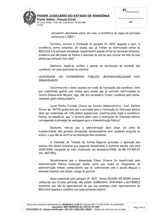 PODER JUDICIÁRIO DO ESTADO DE RONDÔNIA
Porto Velho - Fórum Cível
Av Lauro Sodré, 1728, São João Bosco, 76.803-686
e-mail:
Fl.______
_________________________
Cad.
Documento assinado digitalmente em 26/05/2014 12:39:37 conforme MP nº 2.200-2/2001 de 24/08/2001.
Signatário: INES MOREIRA DA COSTA:1011308
PVH1FAZPU-10 - Número Verificador: 1001.2011.0240.3401.358041 - Validar em www.tjro.jus.br/adoc
Pág. 5 de 9
estudantil, denotando assim, em tese, a existência de vagas em períodos
anteriores a 2007.”
Portanto, correta a afirmação do parquet (fl. 807), segundo a qual, “a
existência, entre bolsistas, de alunos que já tinham se matriculado antes no
MOJUCA e lá estavam estudando regularmente quando afinal se tornaram bolsistas,
evidencia que não passe de falácia a desculpa de que se quis colocar em sala de aula
alunos que estavam fora dela.”
Destarte, impõe-se acolher o pedido de declaração de nulidade dos
convênios, tal como postulado na exordial.
LESIVIDADE AO PATRIMÔNIO PÚBLICO. RESPONSABILIDADE DOS
DEMANDADOS
Incontroverso o dano causado em razão da realização dos convênios, visto
que constatado gastos com bolsas para alunos que já estavam matriculados no
Centro Educacional Mojuca; logo, não era necessário firmar convênios para estes,
cansando gasto desnecessário.
Lucas Rocha Furtado (Curso de Direito Administrativo. 3.ed. Editora
Fórum. pp. 78/79) preleciona que o processo para a realização do interesse público
deve ser examinado em três planos sequenciais: constitucional, legal e econômico.
Pontua, na sequência, que “o terceiro plano para a realização do interesse público
corresponde à obtenção de vantagens para a Administração Pública".
Destarte, tem-se que a administração deve atuar em vista da
economicidade, não gerando obrigações desnecessárias nem causando prejuízo ao
erário; o que não se verifica na realização dos convênios.
A Comissão de Tomada de Contas Especial procedeu à apuração dos
valores dos alunos bolsistas que pagaram mensalidade e material escolar nos anos
2005/2006, chegando ao valor atualizado, em dezembro/2008, de R$ 137.891,87
(fls. 447/451).
Incontroverso que o demandado Edson Silveira foi beneficiado pela
Administração Pública municipal; sendo certo que todos os integrantes da
administração tinham conhecimento que ao contratarem com a escola Mojuca o
estavam fazendo com Edson, colega de partido.
Como assentado pelo parquet (fl. 812), “sendo EDSON SILVEIRA pessoa
conhecida nos círculos petistas, não podem SOBRINHO, EPIFANIA e GUTERRES
sustentar que não se aperceberam de que sua presença como representante do
MOJUCA impedia o convênio com esse estabelecimento”.
 