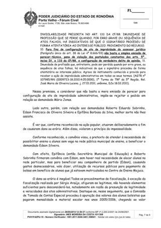 PODER JUDICIÁRIO DO ESTADO DE RONDÔNIA
Porto Velho - Fórum Cível
Av Lauro Sodré, 1728, São João Bosco, 76.803-686
e-mail:
Fl.______
_________________________
Cad.
Documento assinado digitalmente em 26/05/2014 12:39:37 conforme MP nº 2.200-2/2001 de 24/08/2001.
Signatário: INES MOREIRA DA COSTA:1011308
PVH1FAZPU-10 - Número Verificador: 1001.2011.0240.3401.358041 - Validar em www.tjro.jus.br/adoc
Pág. 7 de 9
INVIOLABILIDADE PRESCRITA NO ART. 133 DA CF/88. IMUNIDADE DE
PROFISSÃO QUE SE PERDE QUANDO, POR ERRO GRAVE OU SEQUÊNCIA DE
ATOS FALHOS, HÁ INDICATIVOS DE QUE O SIGNATÁRIO PROCEDEU DE
FORMA ATENTATÓRIA AO INTERESSE PÚBLICO. PROVIMENTO DO RECURSO.
10. Para fins de configuração de ato de improbidade do assessor jurídico
(Parágrafo único do art. 38 da Lei nº 8.666/93) não basta a simples emissão de
parecer-técnico, pena de violação dos postulados constantes dos arts. 5º,
inciso IV, e 133 da CF/88, e configuração de verdadeiro delito de opinião. 11.
Imunidade de profissão que, entretanto, pode ser perdida quando por erro grave, ou
sequência de atos falhos, há indicativos de que o signatário procedeu de forma
atentatória ao interesse público. Agravo de instrumento conhecido e provido para
receber a ação de improbidade administrativa em todos os seus termos. (AGTR nº
107985/RN (0009723-18.2010.4.05.0000), 1ª Turma do TRF da 5ª Região, Rel.
José Maria de Oliveira Lucena. j. 27.01.2011, unânime, DJe 18.02.2011).
Nessa premissa, a considerar que não basta a mera emissão de parecer para
configuração de ato de improbidade administrativa, impõe-se rejeitar o pedido em
relação ao demandado Mário Jonas.
Lado outro, porém, com relação aos demandados Roberto Eduardo Sobrinho,
Edson Francisco de Oliveira Silveira e Epifânia Barbosa da Silva, melhor sorte não lhes
assiste.
É ver que, conforme reconhecido na ação popular, atuaram deliberadamente a fim
de causarem dano ao erário. Além disso, violaram o princípio da impessoalidade.
Conforme reconhecido, o convênio visou, a pretexto de atender à necessidade de
possibilitar ensino a alunos sem vaga na rede pública municipal de ensino, a beneficiar o
demandado Edson Silveira.
Com efeito, Epifância (então Secretária Municipal de Educação) e Roberto
Sobrinho firmaram convênio com Edson, sem haver real necessidade de alocar alunos na
rede particular, mas para beneficiar seu companheiro de partido (Edson), causando
gastos desnecessários, vale dizer, utilização de recursos públicos para pagamento de
bolsas em benefício de alunos que já estavam matriculados no Centro de Ensino Mojuca.
O dano ao erário é inegável.Todos os procedimentos de fiscalização, à exceção da
fiscalização realizada por Sérgio Araújo, afiguram-se legitimos, não havendo elementos
suficientes para desconsiderá-los, notadamente em razão da presunção de legitimidade
e veracidades dos atos administrativos. Destaque-se, nesse seguimento, que a Comissão
de Tomada de Contas Especial procedeu à apuração dos valores dos alunos bolsistas que
pagaram mensalidade e material escolar nos anos 2005/2006, chegando ao valor
 
