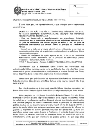 PODER JUDICIÁRIO DO ESTADO DE RONDÔNIA
Porto Velho - Fórum Cível
Av Lauro Sodré, 1728, São João Bosco, 76.803-686
e-mail:
Fl.______
_________________________
Cad.
Documento assinado digitalmente em 26/05/2014 12:39:37 conforme MP nº 2.200-2/2001 de 24/08/2001.
Signatário: INES MOREIRA DA COSTA:1011308
PVH1FAZPU-10 - Número Verificador: 1001.2011.0240.3401.358041 - Validar em www.tjro.jus.br/adoc
Pág. 8 de 9
atualizado, em dezembro/2008, de R$ 137.891,87 (fls. 447/451).
É certo falar, pois, em superfaturamento, o que configura ato de improbidade
administrativa:
DMINISTRATIVO. AÇÃO CIVIL PÚBLICA. IMPROBIDADE ADMINISTRATIVA. DANO
AO ERÁRIO. LICITAÇÃO. SUPERFATURAMENTO. VIOLAÇÃO AOS PRINCÍPIOS
ADMINISTRATIVOS. COMPROVAÇÃO.
- Uma vez demonstrado o superfaturamento em procedimento licitatório,
caracterizado está a improbidade administrativa nas modalidades previstas no art.
10 (atos de improbidade que causam prejuízo ao erário) e art. 11 (atos de
improbidade administrativa que atentam contra os princípios da Administração
Pública).
- Demonstrada a lesão aos princípios administrativos, evidenciando a ocorrência de
improbidade administrativa, não se pode falar em absolvição ante a ausência do dolo ou
culpa na conduta do agente.
- Importa em transgressão às regras impostas no art. 11 da Lei de Improbidade
Administrativa, quando demonstrado que os princípios da administração pública,
notadamente o da legalidade, não foi observado.
(TJRO, 1ª Câmara Especial , Apelação nº. 0001327-42.2011.8.22.0022, J. 02/07/2013)
Incontroverso que o demandado Edson Silveira foi beneficiado pela
Administração Pública municipal; sendo certo que Roberto Sobrinho e Epifânia tinham
conhecimento que ao contratarem com a escola Mojuca, o estavam fazendo com Edson,
colega de partido. Daí a ofensa dolosa ao princípio da impessoalidade.
Sendo assim, pela prática dolosa de improbidade administrativa, os demandados
Roberto Sobrinho, Edson Silveira e Epifânia Barbosa estão incursos nos art. 10 e 11 da
Lei 8.429/92.
Com relação ao dano moral, improcede o pedido. Não se vislumbra, na espécie, ter
havido abalo social e desprestígio do Poder Público, a exigir reparação por danos morais.
Ante o exposto, em relação aos demandados Roberto Eduardo Sobrinho, Edson
Francisco de Oliveira Silveira e Epifânia Barbosa da Silva. julga-se procedente o pedido
formulado para, reconhecendo a prática dolosa de atos de improbidade administrativa
que causaram prejuízo ao erário e atentaram contra os princípios da administração
pública, condená-los nas seguintes penas previstas no art. 12, inc. II, da Lei 8.429/92: 1)
perda da função pública que porventura estiverem exercendo quando do trânsito em
julgado; 2) suspensão dos direitos políticos pelo prazo de 6 (seis) anos; 3) multa civil
equivalente a duas vezes o valor do dano; e, finalmente, 4) proibição de contratar com o
Poder Público ou receber benefícios ou incentivos fiscais ou creditícios, direta ou
indiretamente, ainda que por intermédio de pessoa jurídica da qual seja sócio
 