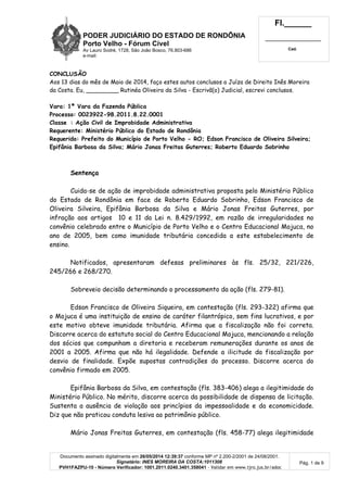 PODER JUDICIÁRIO DO ESTADO DE RONDÔNIA
Porto Velho - Fórum Cível
Av Lauro Sodré, 1728, São João Bosco, 76.803-686
e-mail:
Fl.______
_________________________
Cad.
Documento assinado digitalmente em 26/05/2014 12:39:37 conforme MP nº 2.200-2/2001 de 24/08/2001.
Signatário: INES MOREIRA DA COSTA:1011308
PVH1FAZPU-10 - Número Verificador: 1001.2011.0240.3401.358041 - Validar em www.tjro.jus.br/adoc
Pág. 1 de 9
CONCLUSÃO
Aos 13 dias do mês de Maio de 2014, faço estes autos conclusos a Juíza de Direito Inês Moreira
da Costa. Eu, _________ Rutinéa Oliveira da Silva - Escrivã(o) Judicial, escrevi conclusos.
Vara: 1ª Vara da Fazenda Pública
Processo: 0023922-98.2011.8.22.0001
Classe : Ação Civil de Improbidade Administrativa
Requerente: Ministério Público do Estado de Rondônia
Requerido: Prefeito do Município de Porto Velho - RO; Edson Francisco de Oliveira Silveira;
Epifânia Barbosa da Silva; Mário Jonas Freitas Guterres; Roberto Eduardo Sobrinho
Sentença
Cuida-se de ação de improbidade administrativa proposta pelo Ministério Público
do Estado de Rondônia em face de Roberto Eduardo Sobrinho, Edson Francisco de
Oliveira Silveira, Epifânia Barbosa da Silva e Mário Jonas Freitas Guterres, por
infração aos artigos 10 e 11 da Lei n. 8.429/1992, em razão de irregularidades no
convênio celebrado entre o Município de Porto Velho e o Centro Educacional Mojuca, no
ano de 2005, bem como imunidade tributária concedida a este estabelecimento de
ensino.
Notificados, apresentaram defesas preliminares às fls. 25/32, 221/226,
245/266 e 268/270.
Sobreveio decisão determinando o processamento da ação (fls. 279-81).
Edson Francisco de Oliveira Siqueira, em contestação (fls. 293-322) afirma que
o Mojuca é uma instituição de ensino de caráter filantrópico, sem fins lucrativos, e por
este motivo obteve imunidade tributária. Afirma que a fiscalização não foi correta.
Discorre acerca do estatuto social do Centro Educacional Mojuca, mencionando a relação
dos sócios que compunham a diretoria e receberam remunerações durante os anos de
2001 a 2005. Afirma que não há ilegalidade. Defende a ilicitude da fiscalização por
desvio de finalidade. Expõe supostas contradições do processo. Discorre acerca do
convênio firmado em 2005.
Epifânia Barbosa da Silva, em contestação (fls. 383-406) alega a ilegitimidade do
Ministério Público. No mérito, discorre acerca da possibilidade de dispensa de licitação.
Sustenta a ausência de violação aos princípios da impessoalidade e da economicidade.
Diz que não praticou conduta lesiva ao patrimônio público.
Mário Jonas Freitas Guterres, em contestação (fls. 458-77) alega ilegitimidade
 