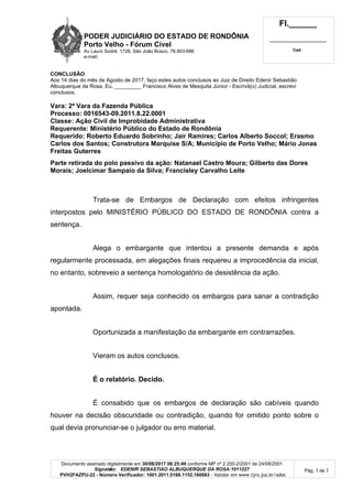 PODER JUDICIÁRIO DO ESTADO DE RONDÔNIA
Porto Velho - Fórum Cível
Av Lauro Sodré, 1728, São João Bosco, 76.803-686
e-mail:
Fl.______
_________________________
Cad.
Documento assinado digitalmente em 30/08/2017 08:25:49 conforme MP nº 2.200-2/2001 de 24/08/2001.
Signatário: EDENIR SEBASTIAO ALBUQUERQUE DA ROSA:1011227
PVH2FAZPU-22 - Número Verificador: 1001.2011.0166.1152.160683 - Validar em www.tjro.jus.br/adoc
Pág. 1 de 7
CONCLUSÃO
Aos 14 dias do mês de Agosto de 2017, faço estes autos conclusos ao Juiz de Direito Edenir Sebastião
Albuquerque da Rosa. Eu, _________ Francisco Alves de Mesquita Júnior - Escrivã(o) Judicial, escrevi
conclusos.
Vara: 2ª Vara da Fazenda Pública
Processo: 0016543-09.2011.8.22.0001
Classe: Ação Civil de Improbidade Administrativa
Requerente: Ministério Público do Estado de Rondônia
Requerido: Roberto Eduardo Sobrinho; Jair Ramires; Carlos Alberto Soccol; Erasmo
Carlos dos Santos; Construtora Marquise S/A; Município de Porto Velho; Mário Jonas
Freitas Guterres
Parte retirada do polo passivo da ação: Natanael Castro Moura; Gilberto das Dores
Morais; Joelcimar Sampaio da Silva; Francisley Carvalho Leite
Trata-se de Embargos de Declaração com efeitos infringentes
interpostos pelo MINISTÉRIO PÚBLICO DO ESTADO DE RONDÔNIA contra a
sentença.
Alega o embargante que intentou a presente demanda e após
regularmente processada, em alegações finais requereu a improcedência da inicial,
no entanto, sobreveio a sentença homologatório de desistência da ação.
Assim, requer seja conhecido os embargos para sanar a contradição
apontada.
Oportunizada a manifestação da embargante em contrarrazões.
Vieram os autos conclusos.
É o relatório. Decido.
É consabido que os embargos de declaração são cabíveis quando
houver na decisão obscuridade ou contradição, quando for omitido ponto sobre o
qual devia pronunciar-se o julgador ou erro material.
 