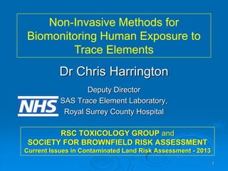 Non-Invasive Methods for
Biomonitoring Human Exposure to
Trace Elements

Dr Chris Harrington
Deputy Director
SAS Trace Element Laboratory,
Royal Surrey County Hospital
RSC TOXICOLOGY GROUP and
SOCIETY FOR BROWNFIELD RISK ASSESSMENT
Current Issues in Contaminated Land Risk Assessment - 2013
1

 