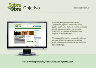Objetivo
                            CONCEITO                                                      sobradaobra.com.br

................................................................................................................




                                                            Promover a sustentabilidade de seu
                                                            Condomínio, significa administrar ações
                                                            que traduzam uma melhoria real na qualidade
                                                            de vida de seus moradores, sejam elas
                                                            financeiras, no bem estar coletivo ou no
                                                            respeito ao meio ambiente.

                                                            A busca por alternativas conscientes e limpas
                                                            geram o diferencial na administração de
                                                            quem visa adequar-se as novas necessidades
                                                            do nosso tempo.




                     Evitar o desperdício, conscientizar e participar.
 