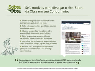 Seis motivos para divulgar o site Sobra
                               da Obra em seu Condomínio:
................................................................................................................



                   1 . Promover negócios conscientes reduzindo
                   os impactos negativos em sua área.
                   2. Tratar adequadamente a questão de recursos
                   e resíduos urbanos.
                   3. Educar e conscientizar moradores sobre
                   a necessidade de adquirir novos hábitos.
                   4. Obter uma postura condominial mais
                   participativa sobre as questões ambientais.
                   5. Internalizar discussões sobre ações eficientes
                   como economizar energia, água e geração de lixo.
                    6. Associar ética a sua gestão incorporando
                    princípios socioambientais a sua estratégia
                    administrativa.




           “     A proposta prevê benefícios fiscais, como descontos de até 50% ou mesmo isenção


                                                                                                                                             ”
                 de IPTU e ITBI, além de redução de ISS, durante as obras e após o habite-se.


              Fonte: http://oglobo.globo.com/rio20/pacote-da-prefeitura-preve-reducao-de-impostos-para-construcao-de-predios-sustentaveis-5159087
 