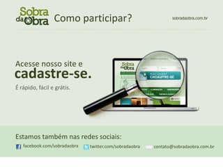 Como participar?                                                    sobradaobra.com.br

................................................................................................................




Acesse nosso site e
cadastre-se.
É rápido, fácil e grátis.




Estamos também nas redes sociais:
    facebook.com/sobradaobra              twitter.com/sobradaobra              contato@sobradaobra.com.br
 