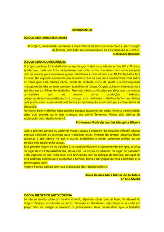 DEPOIMENTOS

ESCOLA JOSE ARIMATEIA ALVES

   O projeto, execelente, esclarece a importância da criança na escola e a participação
                     da família, com total responsabilidade na educação de seus filhos.
                                                                  Professora Rosilene.

ESCOLA GERARDO ROGRIGUES
O projeto peteca foi trabalhado na escola por todos os professores dos 6º e 7º anos,
sendo que, cada um ficou responsável por uma turma. Iniciamos com uma pesquisa
com os alunos para sabermos quem trabalhava e concluímos que 10,1% trabalha fora
de casa. No segundo momento nos reunimos com os pais para conscientizarmos sobre
os riscos que essa criança corre, perda da infância, risco de saúde e a consequencia
mais grave de não arranjar um bom trabalho no futuro. Os pais acharam interessante e
até tiraram os filhos do trabalho. Fizemos várias atividades paralelo aos conteúdos
curriculares      com       os      alunos       como        produções      textuais,
pesquisas,desenhos,cordel,acrósticos,happ e os melhores trabalhos foram escolhidos
pela professora responsável pela turma e coordenação e enviado para a Secretaria de
Educação.
Foi muito bom trabalhar esse projeto porque ajudamos de certa forma a comunidade,
visto que grande parte das crianças do bairro Terrenos Novos são vitimas da
exploração do trabalho infantil.
                                      Professora Maria de Lourdes Mesquita Oliveira

Com o projeto peteca eu aprendi muitas coisas à respeito do trabalho infantil. Muitas
pessoas colocam as crianças para trabalhar antes mesmo do tempo, algumas ficam
expostas o dia inteiro no sol, e outras trabalham à noite, correndo perigo de ser
atraída pela exploração sexual.
Esse projeto incentiva os adultos à se conscientizarem e compreenderem que, criança
no lugar de está trababalhando , devia está na escola estudando, no lugar de passarem
o dia exposto ao sol, tinha que está brincando com as colegas de boneca, no lugar de
está pedindo esmola para sustentar a família, tinha a obrigação de está assistindo e se
alimentando bem.
Projeto Peteca agindo contra a exploração do trabalho infantil.

                                             Aluna Gessica Mara Matias de Alcântara
                                                                     6° Ano Manhã



ESCOLA FREDERICO AUTO CORREIA
Eu não sei muito sobre o trabalho infantil, algumas coisas que sei hoje, foi através do
Projeto Peteca, estudando os livros, fazendo as atividades, discutindo o assunto em
grupo com os colegas e ouvindo os professores. Hoje posso dizer que o trabalho
 