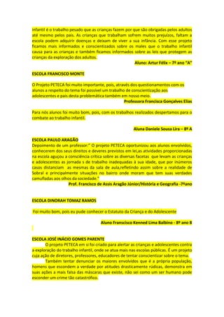 infantil é o trabalho pesado que as crianças fazem por que são obrigadas pelos adultos
até mesmo pelos pais. As crianças que trabalham sofrem muitos prejuízos, faltam a
escola podem adquirir doenças e deixam de viver a sua infância. Com esse projeto
ficamos mais informados e conscientizados sobre os males que o trabalho infantil
causa para as crianças e também ficamos informados sobre as leis que protegem as
crianças da exploração dos adultos.
                                                        Aluno: Artur Félix – 7º ano “A”

ESCOLA FRANCISCO MONTE

O Projeto PETECA foi muito importante, pois, através dos questionamentos com os
alunos a respeito do tema foi possível um trabalho de conscientização aos
adolescentes e pais desta problemática também em nosso meio.
                                                  Professora Francisca Gonçalves Elias

Para nós alunos foi muito bom, pois, com os trabalhos realizados despertamos para o
combate ao trabalho infantil.

                                                       Aluna Daniele Sousa Lira – 8º A

ESCOLA PAULO ARAGÃO
Depoimento de um professor:” O projeto PETECA oportunizou aos alunos envolvidos,
conhecerem dos seus direitos e deveres previstos em lei,as atividades proporcionadas
na escola aguçou a consciência crítica sobre as diversas facetas que levam as crianças
e adolescentes as jornada s de trabalho inadequadas à sua idade, que por inúmeros
casos distanciam as mesmas da sala de aula,refletindo assim sobre a realidade de
Sobral e principalmente situações no bairro onde moram que tem suas verdades
camufladas aos olhos da sociedade.”
                   Prof. Francisco de Assis Aragão Júnior/História e Geografia -7ºano


ESCOLA DINORAH TOMAZ RAMOS

Foi muito bom, pois eu pude conhecer o Estatuto da Criança e do Adolescente

                                     Aluno Franscisco Kenned Lima Balbino - 8º ano B


ESCOLA JOSÉ INÁCIO GOMES PARENTE
       O projeto PETECA em si foi criado para alertar as crianças e adolescentes contra
a exploração do trabalho infantil, onde se atua mais nas escolas públicas. É um projeto
cuja ação de diretores, professores, educadores de tentar conscientizar sobre o tema.
       Também tentar denunciar os maiores envolvidos que é a própria população,
homens que escondem a verdade por atitudes drasticamente rúdicas, demonstra em
suas ações a mais falsa das máscaras que existe, não sei como um ser humano pode
esconder um crime tão catastrófico.
 