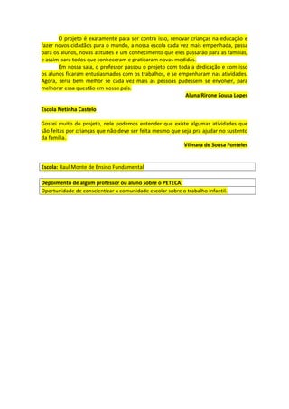 O projeto é exatamente para ser contra isso, renovar crianças na educação e
fazer novos cidadãos para o mundo, a nossa escola cada vez mais empenhada, passa
para os alunos, novas atitudes e um conhecimento que eles passarão para as famílias,
e assim para todos que conheceram e praticaram novas medidas.
       Em nossa sala, o professor passou o projeto com toda a dedicação e com isso
os alunos ficaram entusiasmados com os trabalhos, e se empenharam nas atividades.
Agora, seria bem melhor se cada vez mais as pessoas pudessem se envolver, para
melhorar essa questão em nosso país.
                                                          Aluna Rirone Sousa Lopes

Escola Netinha Castelo

Gostei muito do projeto, nele podemos entender que existe algumas atividades que
são feitas por crianças que não deve ser feita mesmo que seja pra ajudar no sustento
da família.
                                                          Vilmara de Sousa Fonteles


Escola: Raul Monte de Ensino Fundamental

Depoimento de algum professor ou aluno sobre o PETECA:
Oportunidade de conscientizar a comunidade escolar sobre o trabalho infantil.
 