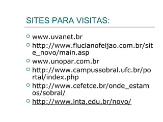 SITES PARA VISITAS:
   www.uvanet.br
   http://www.flucianofeijao.com.br/sit
    e_novo/main.asp
   www.unopar.com.br
   http://www.campussobral.ufc.br/po
    rtal/index.php
   http://www.cefetce.br/onde_estam
    os/sobral/
   http://www.inta.edu.br/novo/
 