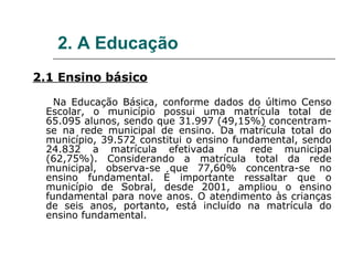 2. A Educação
2.1 Ensino básico

   Na Educação Básica, conforme dados do último Censo
 Escolar, o município possui uma matrícula total de
 65.095 alunos, sendo que 31.997 (49,15%) concentram-
 se na rede municipal de ensino. Da matrícula total do
 município, 39.572 constitui o ensino fundamental, sendo
 24.832 a matrícula efetivada na rede municipal
 (62,75%). Considerando a matrícula total da rede
 municipal, observa-se que 77,60% concentra-se no
 ensino fundamental. É importante ressaltar que o
 município de Sobral, desde 2001, ampliou o ensino
 fundamental para nove anos. O atendimento às crianças
 de seis anos, portanto, está incluído na matrícula do
 ensino fundamental.
 