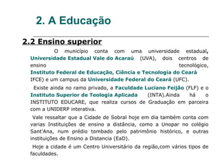 2. A Educação
2.2 Ensino superior
          O município conta com uma universidade estadual,
 Universidade Estadual Vale do Acaraú (UVA), dois centros de
 ensino                                                tecnológico,
 Instituto Federal de Educação, Ciência e Tecnologia do Ceará
 IFCE) e um campus da Universidade Federal do Ceará (UFC).
  Existe ainda no ramo privado, a Faculdade Luciano Feijão (FLF) e o
 Instituto Superior de Teologia Aplicada     (INTA).Ainda   há     o
 INSTITUTO EDUCARE, que realiza cursos de Graduação em parceira
 com a UNIDERP interativa.
  Vale ressaltar que a Cidade de Sobral hoje em dia também conta com
 varias Instituições de ensino a distância, como a Unopar no colégio
 Sant'Ana, num prédio tombado pelo patrimônio histórico, e outras
 instituições de Ensino a Distancia (EaD).
  Hoje a cidade é um Centro Universitário da região,com vários tipos de
 faculdades.
 