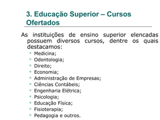 3. Educação Superior – Cursos
 Ofertados
As instituições de ensino superior elencadas
  possuem diversos cursos, dentre os quais
  destacamos:
     Medicina;
     Odontologia;
     Direito;
     Economia;
     Administração de Empresas;
     Ciências Contábeis;
     Engenharia Elétrica;
     Psicologia;
     Educação Física;
     Fisioterapia;
     Pedagogia e outros.
 