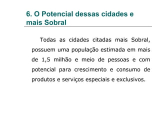 6. O Potencial dessas cidades e
mais Sobral

    Todas as cidades citadas mais Sobral,
 possuem uma população estimada em mais
 de 1,5 milhão e meio de pessoas e com
 potencial para crescimento e consumo de
 produtos e serviços especiais e exclusivos.
 