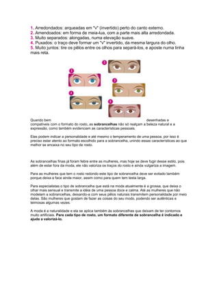 1. Arredondados: arqueadas em "v" (invertido) perto do canto externo.
2. Amendoados: em forma de meia-lua, com a parte mais alta arredondada.
3. Muito separados: alongadas, numa elevação suave.
4. Puxados: o traço deve formar um "v" invertido, da mesma largura do olho.
5. Muito juntos: tire os pêlos entre os olhos para separá-los, e aposte numa linha
mais reta.
Quando bem desenhadas e
compatíveis com o formato do rosto, as sobrancelhas não só realçam a beleza natural e a
expressão, como também evidenciam as características pessoais.
Elas podem indicar a personalidade e até mesmo o temperamento de uma pessoa, por isso é
preciso estar atento ao formato escolhido para a sobrancelha, unindo essas características ao que
melhor se encaixa no seu tipo de rosto.
As sobrancelhas finas já foram febre entre as mulheres, mas hoje se deve fugir desse estilo, pois
além de estar fora da moda, ele não valoriza os traços do rosto e ainda vulgariza a imagem.
Para as mulheres que tem o rosto redondo este tipo de sobrancelha deve ser evitado também
porque deixa a face ainda maior, assim como para quem tem testa larga.
Para especialistas o tipo de sobrancelha que está na moda atualmente é a grossa, que deixa o
olhar mais sensual e transmite a idéia de uma pessoa doce e calma. Até as mulheres que não
modelam a sobrancelhas, deixando-a com seus pêlos naturais transmitem personalidade por meio
delas. São mulheres que gostam de fazer as coisas do seu modo, podendo ser autênticas e
teimosas algumas vezes.
A moda é a naturalidade e ela se aplica também às sobrancelhas que deixam de ter contornos
muito artificiais. Para cada tipo de rosto, um formato diferente de sobrancelha é indicado e
ajuda a valorizá-lo.
 