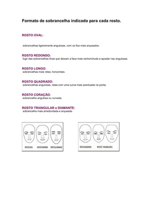 Formato de sobrancelha indicado para cada rosto.
ROSTO OVAL:
sobrancelhas ligeiramente angulosas, com os fios mais arqueados.
ROSTO REDONDO:
fugir das sobrancelhas finas que deixam a face mais rechonchuda e apostar nas angulosas.
ROSTO LONGO:
sobrancelhas mais retas, horizontais.
ROSTO QUADRADO:
sobrancelhas angulosas, retas com uma curva mais acentuada na ponta.
ROSTO CORAÇÃO:
sobrancelha angulosa ou curvada.
ROSTO TRIANGULAR e DIAMANTE:
sobrancelha mais arredondada e arqueada.
 
