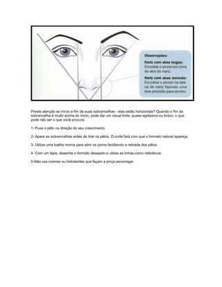 Preste atenção ao início e fim de suas sobrancelhas - elas estão horizontais? Quando o fim da
sobrancelha é muito acima do início, pode dar um visual forte, quase agressivo ou bravo, o que
pode não ser o que você procura.
1- Puxe o pêlo na direção do seu crescimento.
2- Apare as sobrancelhas antes de tirar os pêlos. O corte fará com que o formato natural apareça.
3- Utilize uma toalha morna para abrir os poros facilitando a retirada dos pêlos.
4- Com um lápis, desenhe o formato desejado e utilize as linhas como referência.
5-Não use cremes ou hidratantes que façam a pinça escorregar.
 