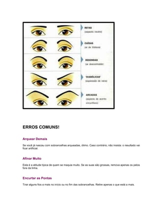 ERROS COMUNS!
Arquear Demais
Se você já nasceu com sobrancelhas arqueadas, ótimo. Caso contrário, não insista: o resultado vai
ficar artificial.
Afinar Muito
Esta é a atitude típica de quem se maquia muito. Se as suas são grossas, remova apenas os pelos
fora da linha.
Encurtar as Pontas
Tirar alguns fios a mais no início ou no fim das sobrancelhas. Retire apenas o que está a mais.
 