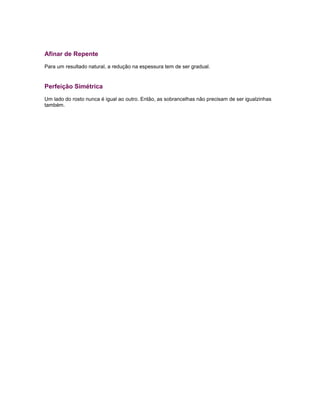 Afinar de Repente
Para um resultado natural, a redução na espessura tem de ser gradual.
Perfeição Simétrica
Um lado do rosto nunca é igual ao outro. Então, as sobrancelhas não precisam de ser igualzinhas
também.
 