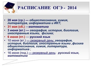 РАСПИСАНИЕ ОГЭ - 2014
• 28 мая (ср.) — обществознание, химия,
литература, информатика и ИКТ;
• 31 мая (сб.) —математика
• 3 июня (вт.) — география, история, биология,
иностранные языки, физика;
• 6 июня (пт.) — русский язык
• 10 июня (вт.) — резервный день: география,
история, биология, иностранные языки ,физика
обществознание, химия, литература,
информатика ;
• 16 июня (пнд.) — резервный день: русский язык,
математика

 