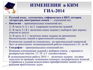 ИЗМЕНЕНИЯ в КИМ
ГИА-2014
• Русский язык, математика, информатика и ИКТ, история,
литература, иностранные языки — изменений нет.
• Биология – принципиальных изменений нет.
1) В части 1( А ) на 2 сокращено количество заданий.
2) В часть 2 ( В ) включено новое задание с выбором трех верных
ответов из шести .
3) В часть 3( С ) включено новое задание на применение
биологических знаний в практической ситуации.
Количество заданий не изменилось, но максимальный первичный
балл за выполнение экзаменационной работы повысился с 43 до 46.
• География – принципиальных изменений нет.
Изменено соотношение заданий с выбором ответа, с кратким и
развернутым ответом: 17, 10 и 3 соответственно.
В экзаменационную работу 2014 г . включено задание, которое
нацелено на проверку понимания основных географических понятий
и терминов и умения использовать приобретенные знания для
решения практических задач.

 