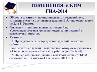 ИЗМЕНЕНИЯ в КИМ
ГИА-2014
• Обществознание – принципиальных изменений нет,
изменена система оценивания задания В 5: оно оценивается
не 2, а 1 баллом.
• Физика – принципиальных изменений нет .
Усовершенствованы критерии оценивания заданий с
развернутым ответом.
• Химия –
1. Проведено перераспределение заданий по частям
работы:
все расчетные задачи , выполнение которых оценивается
в 1 балл, помещены в 1-ю часть работы (А 26– А 28).
2. Общее количество заданий в каждом варианте КИМ
составило 42 ( вместо 43 в работе 2013 г .).

 