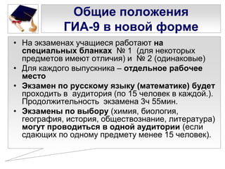 Общие положения
ГИА-9 в новой форме
• На экзаменах учащиеся работают на
специальных бланках № 1 (для некоторых
предметов имеют отличия) и № 2 (одинаковые)
• Для каждого выпускника – отдельное рабочее
место
• Экзамен по русскому языку (математике) будет
проходить в аудитория (по 15 человек в каждой.).
Продолжительность экзамена 3ч 55мин.
• Экзамены по выбору (химия, биология,
география, история, обществознание, литература)
могут проводиться в одной аудитории (если
сдающих по одному предмету менее 15 человек).

 