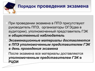 Порядок проведения экзамена

 При проведении экзамена в ППЭ присутствуют
руководитель ППЭ, организаторы ОГЭ(два в
аудитории), уполномоченный представитель ГЭК
и общественный наблюдатель
 Экзаменационные материалы доставляются
в ППЭ уполномоченным представителем ГЭК
в день проведения экзамена
 После экзамена все материалы доставляются
уполномоченным представителем ГЭК в
РЦОИ

 