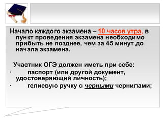 Начало каждого экзамена – 10 часов утра, в
пункт проведения экзамена необходимо
прибыть не позднее, чем за 45 минут до
начала экзамена.
Участник ОГЭ должен иметь при себе:
·
паспорт (или другой документ,
удостоверяющий личность);
·
гелиевую ручку с черными чернилами;

 