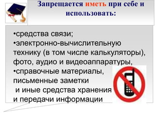 Запрещается иметь при себе и
использовать:
•средства связи;
•электронно-вычислительную
технику (в том числе калькуляторы),
фото, аудио и видеоаппаратуры,
•справочные материалы,
письменные заметки
и иные средства хранения
и передачи информации

 