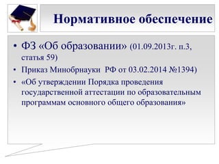 Нормативное обеспечение
• ФЗ «Об образовании» (01.09.2013г. п.3,
статья 59)
• Приказ Минобрнауки РФ от 03.02.2014 №1394)
• «Об утверждении Порядка проведения
государственной аттестации по образовательным
программам основного общего образования»

 