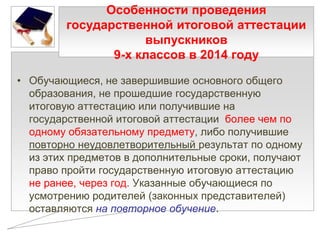 Особенности проведения
государственной итоговой аттестации
выпускников
9-х классов в 2014 году
• Обучающиеся, не завершившие основного общего
образования, не прошедшие государственную
итоговую аттестацию или получившие на
государственной итоговой аттестации более чем по
одному обязательному предмету, либо получившие
повторно неудовлетворительный результат по одному
из этих предметов в дополнительные сроки, получают
право пройти государственную итоговую аттестацию
не ранее, через год. Указанные обучающиеся по
усмотрению родителей (законных представителей)
оставляются на повторное обучение.

 