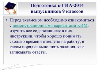 Подготовка к ГИА-2014
выпускников 9 классов
• Перед экзаменом необходимо ознакомиться
с демонстрационными вариантами КИМ,
изучить все содержащиеся в них
инструкции, чтобы хорошо понимать,
сколько времени отведено на работу, в
каком порядке выполнять задания, как
записывать ответы.

 