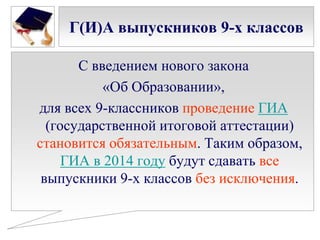 Г(И)А выпускников 9-х классов
С введением нового закона
«Об Образовании»,
для всех 9-классников проведение ГИА
(государственной итоговой аттестации)
становится обязательным. Таким образом,
ГИА в 2014 году будут сдавать все
выпускники 9-х классов без исключения.

 