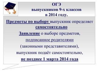 ОГЭ
выпускников 9-х классов
в 2014 году.

Предметы по выбору выпускник определяет
самостоятельно
Заявление о выборе предметов,
подписанное родителями
(законными представителями),
выпускник подаѐт самостоятельно,
не позднее 1 марта 2014 года

 