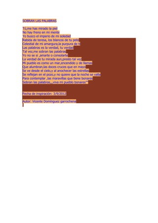 SOBRAN LAS PALABRAS
Tú,me has mirado la piel
No hay freno en mi mente
Yo busco el imperio de mi soledad
Rabida de teresa, los blancos de tu pelo
Celestial de mi amargura,la purpura de ti
Las palabras es la verdad, tu verdad
Tal vez,me sobran las palabras
Yo no se si ,amarte o consolarte
La verdad de tu mirada aun,presto tal vez
Mi pueblo es como un mar,encendido y de llamas
Que alumbran,las doces cruces que en mayo
Se ve desde el cielo,y al anochecer las estrellas
Se reflejan en el pozo,y no quiere que la noche se valla
Para contemplar ,las maravillas que tiene bonares
Sobran las palabras,,,viva mi pueblo bonares””
Fecha de inspiración: 3/9/2012
Autor: Vicente Domínguez garrochena
