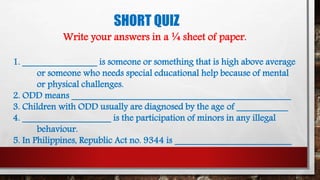 SHORT QUIZ
Write your answers in a ¼ sheet of paper.
1. ________________ is someone or something that is high above average
or someone who needs special educational help because of mental
or physical challenges.
2. ODD means _______________________________________________
3. Children with ODD usually are diagnosed by the age of ___________
4. ___________________ is the participation of minors in any illegal
behaviour.
5. In Philippines, Republic Act no. 9344 is _________________________