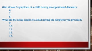 Give at least 3 symptoms of a child having an oppositional disorders.
6.
7.
8.
What are the usual causes of a child having the symptoms you provided?
9.
10.
11.
12.
13.