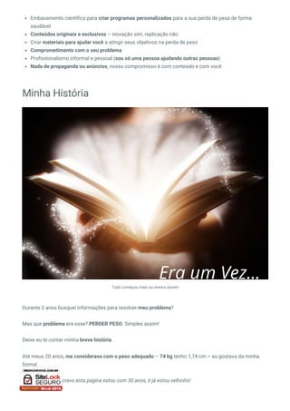 Embasamento científico para criar programas personalizados para a sua perda de pesa de forma
saudável
Conteúdos originais e exclusivos – inovação sim, replicação não
Criar materiais para ajudar você a atingir seus objetivos na perda de peso
Comprometimento com o seu problema
Profissionalismo informal e pessoal (sou só uma pessoa ajudando outras pessoas)
Nada de propaganda ou anúncios, nosso compromisso é com conteúdo e com você
Minha História
Tudo começou mais ou menos assim!
Durante 2 anos busquei informações para resolver meu problema?
Mas que problema era esse? PERDER PESO. Simples assim!
Deixe eu te contar minha breve história.
Até meus 20 anos, me considerava com o peso adequado – 74 kg tenho 1,74 cm – eu gostava da minha
forma! 
Hoje, enquanto escrevo esta pagina estou com 30 anos, é já estou velhinho!
 