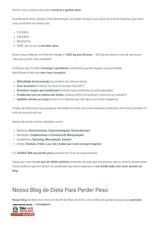 Porém com o passar dos anos comecei a ganhar peso!
Grande parte disso devido a má alimentação, por beber cerveja e por parar de praticar esportes que eram
uma constante na minha vida.
FUTEBOL
VOLEIBOL
BICICLETA
SURF, por ai vai, eu era bem ativo
Esses maus hábitos, me fizeram chegar a 128,5 kg aos 26 anos – 54,5 kg em pouco mais de seis anos –
 absurdo, porém uma realidade.
Confesso que foi difícil enxergar o problema, entretanto quando cheguei a essa medida
identifiquei sinais que meu caso era grave:
Dificuldade de locomoção (eu andava em câmera lenta)
Suor excessivo (mesmo no inverno sempre fazia 40°)
Encontrar roupas que coubessem (minhas lojas preferidas já eram passado)
Problemas com as roletas dos ônibus (estava difícil comparecer e retornar ao trabalho)
Apelidos devido ao corpo (mesmo eu falando que não ligava no fundo magoava)
A falta de disposição para qualquer atividade era tanta que meus esportes preferidos eram ficar sentado no
sofá ou na porta do bar.
Depois de tentar muitas soluções, como:
Médicos (Nutricionistas, Endocrinologista, Ortomolecular)
Remédios (Suplementos e Farmácia de Manipulação)
Academias (Spinning, Musculação, Esteira)
Dietas (Dunkan, Paleo, Lua, Sol e todas que você consiga imaginar) 
E o AGORA SIM vou perder peso persistia em ficar só na promessa!
Fiquei por mais de um ano em efeito sanfona, tentando de tudo que encontrava, até eu mesmo desenvolver
meios práticos que me deram os resultados que tanto esperava e vou dividir tudo com você, através do
blog.
Nosso Blog de Dieta Para Perder Peso
Nosso blog de dieta teve início no dia 09 de Maio de 2016, com a ideia de ajudar pessoas que precisam
perder peso e não conseguem.
 