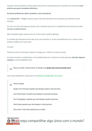 Contudo, venho estudando a fundo desde maio de 2014, várias pesquisas na tentativa de encontrar meios
práticos que gerem resultados definitivos.
Em testes preliminares obtive resultados muito animadores!
Com perdas de 8 – 13 kg em apenas quatro semanas (28 dias) com as pessoas que utilizaram esses
métodos.
Por isso, me sinto animado para ajudar você a entender quais são os ingredientes necessários para obter
sucesso na perda de peso.
Não há segredo algum, apenas anos de muito estudo e prática aplicada.
Eu acredito que toda pessoa tem algo único sem exceções. E se ela compartilhasse com o mundo, todos
estariam melhores em suas vidas.
Por quê?
Elementar minha cara! Porque ninguém consegue ser o melhor em todas as áreas.
Ao tentar encontrar a solução para o meu problema que era o mesmo de muitas pessoas, descobri algumas
soluções e minha habilidade única.
Com essa habilidade em mente que criei a Missão do blog D Bem Com Você:
E você deseja compartilhar algo único com o mundo?
Buscar e dividir conhecimento na tentativa de ajudar quem precisa perder peso!
“
Viemos Ajudar
Ajudar com Instrução aqueles que desejam ajuda e não precisam
Com Informação a aqueles que desejam e precisam de ajuda
Com Divulgação a aqueles que não desejam ajuda e precisam
Pedir Ajuda aqueles que não desejam e não precisam
Para assim Todos Nós distribuirmos AJUDA
“
 