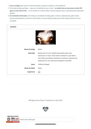 Sumário
Sobre
Nome do Artigo Sobre
Descrição Desenvolvi um novo método para perder peso, sem
exercícios ou riscos. Esse mesmo método é o que divido
com todos que tenham interesse no assunto e precisam de
ajuda para ter uma vida mais saudável e mais feliz.
Autor Jefferson Rangel
Nome do Editor
Logomarca
1. Leia os artigos que mais te chame atenção e possam resolver o seu problema
2. Tire toda duvida que fique – seja nos comentários, por e-mail – se ainda não se inscreveu na lista VIP,
agora é uma ótima hora – ou em todas as nossas redes sociais (sempre faço o possível para responder
rápido)
3. Se mantenha informada com todas as novidades do blog pelo e-mail se cadastrando, pelas redes
sociais participando ou mesmo retornando ao nosso blog de dieta, pois tento toda semana ter novo
conteúdo.

Me Diga, Como Posso Transformar a Sua Vida?
 Insira seu email aqui
 