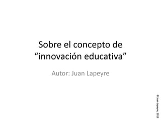 ©JuanLapeyre,2013
Sobre el concepto de
“innovación educativa”
Autor: Juan Lapeyre
 