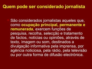 Quem pode ser considerado jornalista São considerados jornalistas aqueles que, como  ocupação principal, permanente e remunerada , exercem funções de pesquisa, recolha, selecção e tratamento de factos, notícias ou opiniões, através de texto, imagem ou som, destinados a divulgação informativa pela imprensa, por agência noticiosa, pela rádio, pela televisão ou por outra forma de difusão electrónica. 