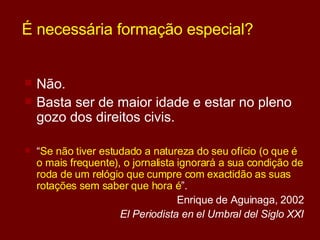É necessária formação especial? Não. Basta ser de maior idade e estar no pleno gozo dos direitos civis. “ Se não tiver estudado a natureza do seu ofício (o que é o mais frequente), o jornalista ignorará a sua condição de roda de um relógio que cumpre com exactidão as suas rotações sem saber que hora é ”. Enrique de Aguinaga, 2002 El Periodista en el Umbral del Siglo XXI 