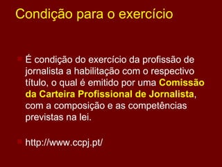 Condição para o exercício É condição do exercício da profissão de jornalista a habilitação com o respectivo título, o qual é emitido por uma  Comissão da Carteira Profissional de Jornalista , com a composição e as competências previstas na lei.  http://www.ccpj.pt/ 
