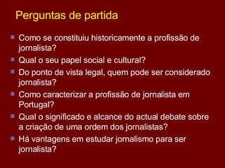 Perguntas de partida Como se constituiu historicamente a profissão de jornalista? Qual o seu papel social e cultural? Do ponto de vista legal, quem pode ser considerado jornalista? Como caracterizar a profissão de jornalista em Portugal? Qual o significado e alcance do actual debate sobre a criação de uma ordem dos jornalistas? Há vantagens em estudar jornalismo para ser jornalista? 