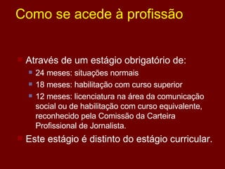 Como se acede à profissão Através de um estágio obrigatório de: 24 meses: situações normais 18 meses: habilitação com curso superior 12 meses: licenciatura na área da comunicação social ou de habilitação com curso equivalente, reconhecido pela Comissão da Carteira Profissional de Jornalista.  Este estágio é distinto do estágio curricular. 