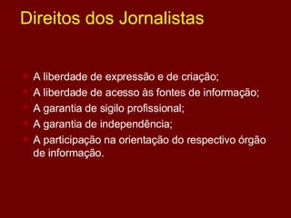 Direitos dos Jornalistas A liberdade de expressão e de criação;  A liberdade de acesso às fontes de informação;  A garantia de sigilo profissional;  A garantia de independência;  A participação na orientação do respectivo órgão de informação.  