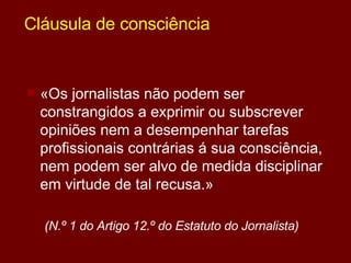 Cláusula de consciência «Os jornalistas não podem ser constrangidos a exprimir ou subscrever opiniões nem a desempenhar tarefas profissionais contrárias á sua consciência, nem podem ser alvo de medida disciplinar em virtude de tal recusa.»  (N.º 1 do Artigo 12.º do Estatuto do Jornalista) 